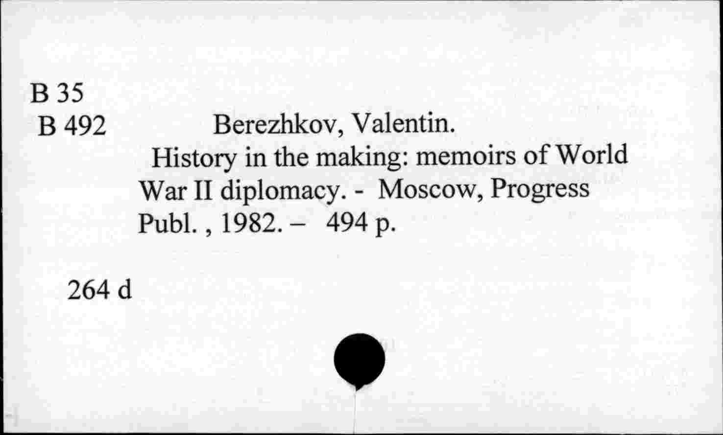 ﻿B 35
B 492 Berezhkov, Valentin.
History in the making: memoirs of World War II diplomacy. - Moscow, Progress Publ., 1982. - 494 p.
264 d